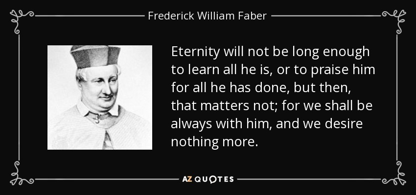 Eternity will not be long enough to learn all he is, or to praise him for all he has done, but then, that matters not; for we shall be always with him, and we desire nothing more. - Frederick William Faber