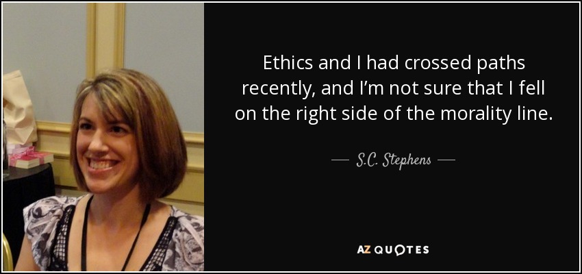 Ethics and I had crossed paths recently, and I’m not sure that I fell on the right side of the morality line. - S.C. Stephens