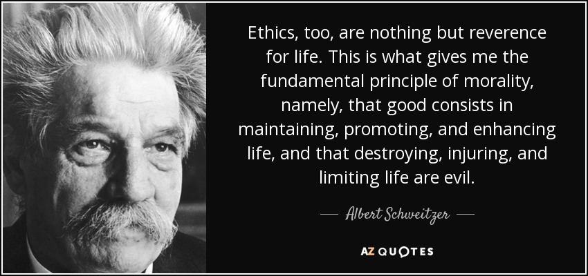 Ethics, too, are nothing but reverence for life. This is what gives me the fundamental principle of morality, namely, that good consists in maintaining, promoting, and enhancing life, and that destroying, injuring, and limiting life are evil. - Albert Schweitzer