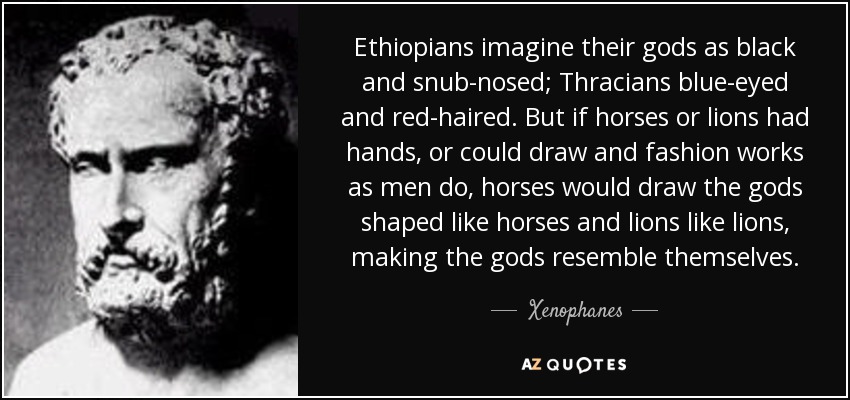 Ethiopians imagine their gods as black and snub-nosed; Thracians blue-eyed and red-haired. But if horses or lions had hands, or could draw and fashion works as men do, horses would draw the gods shaped like horses and lions like lions, making the gods resemble themselves. - Xenophanes