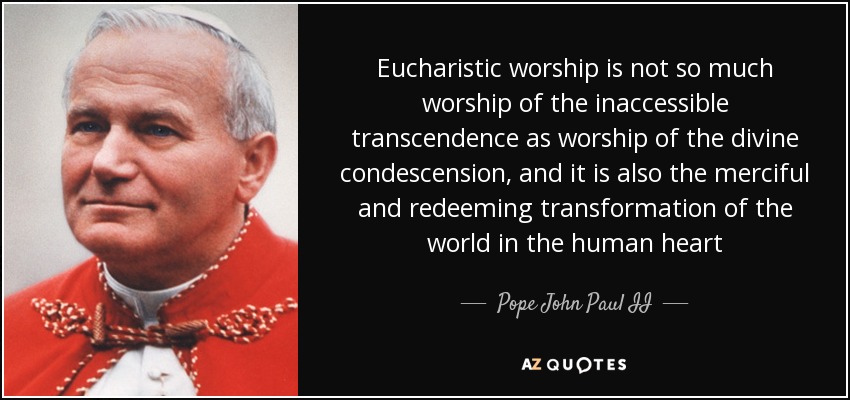 Eucharistic worship is not so much worship of the inaccessible transcendence as worship of the divine condescension, and it is also the merciful and redeeming transformation of the world in the human heart - Pope John Paul II