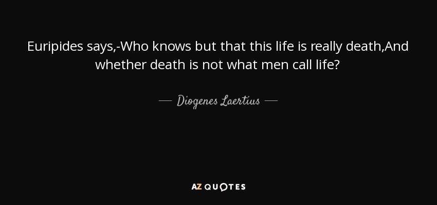 Euripides says,-Who knows but that this life is really death,And whether death is not what men call life? - Diogenes Laertius