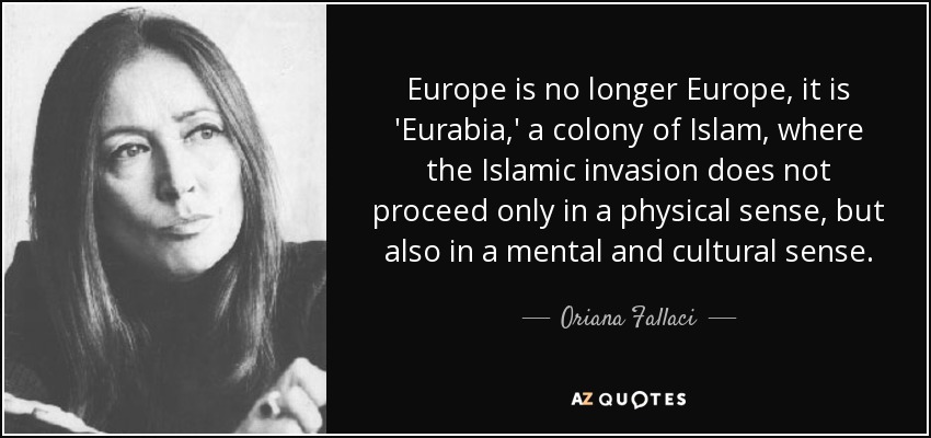 Europe is no longer Europe, it is 'Eurabia,' a colony of Islam, where the Islamic invasion does not proceed only in a physical sense, but also in a mental and cultural sense. - Oriana Fallaci