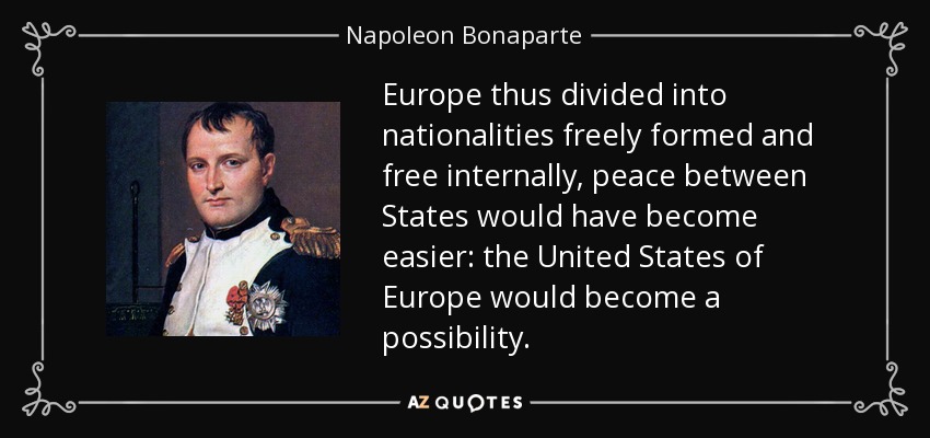 Europe thus divided into nationalities freely formed and free internally, peace between States would have become easier: the United States of Europe would become a possibility. - Napoleon Bonaparte