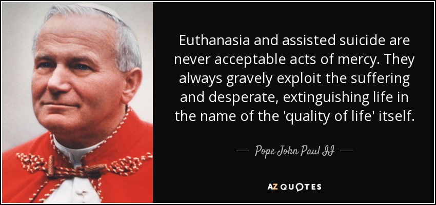 Euthanasia and assisted suicide are never acceptable acts of mercy. They always gravely exploit the suffering and desperate, extinguishing life in the name of the 'quality of life' itself. - Pope John Paul II