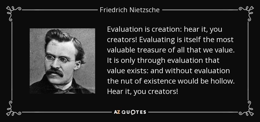 Evaluation is creation: hear it, you creators! Evaluating is itself the most valuable treasure of all that we value. It is only through evaluation that value exists: and without evaluation the nut of existence would be hollow. Hear it, you creators! - Friedrich Nietzsche
