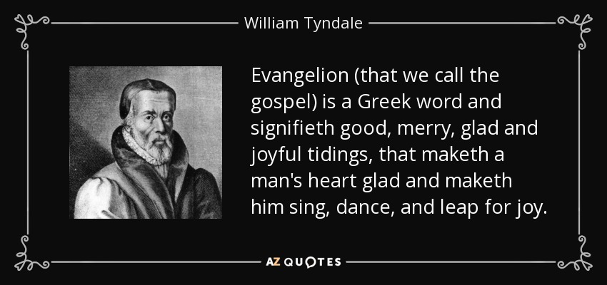 Evangelion (that we call the gospel) is a Greek word and signifieth good, merry, glad and joyful tidings, that maketh a man's heart glad and maketh him sing, dance, and leap for joy. - William Tyndale