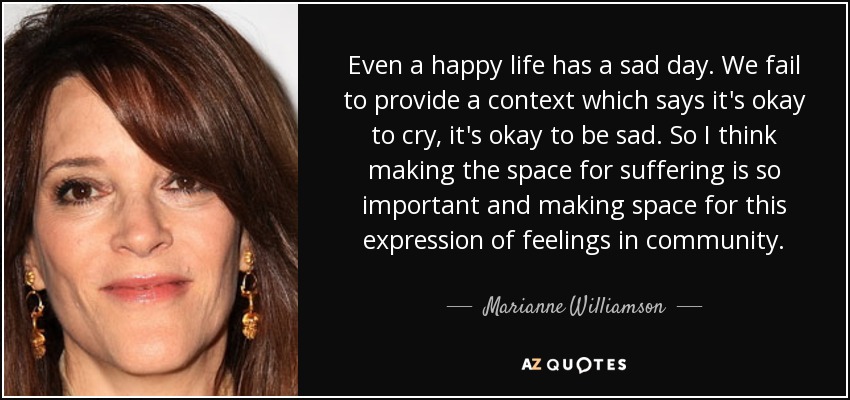 Even a happy life has a sad day. We fail to provide a context which says it's okay to cry, it's okay to be sad. So I think making the space for suffering is so important and making space for this expression of feelings in community. - Marianne Williamson