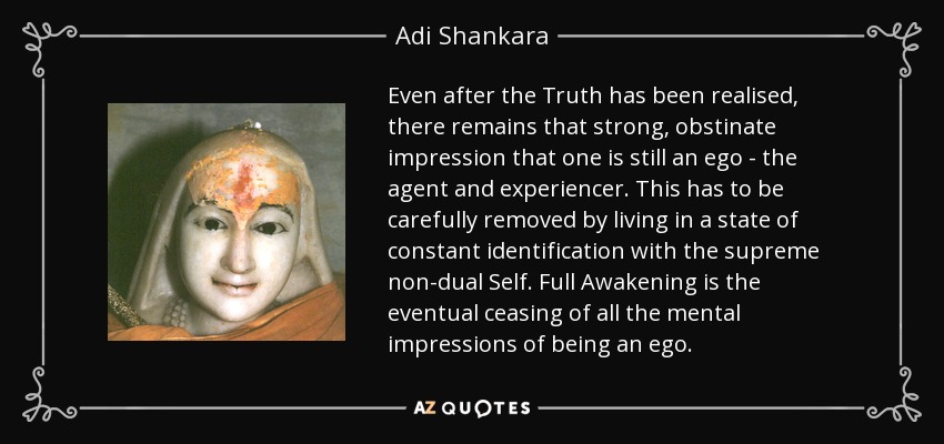 Even after the Truth has been realised, there remains that strong, obstinate impression that one is still an ego - the agent and experiencer. This has to be carefully removed by living in a state of constant identification with the supreme non-dual Self. Full Awakening is the eventual ceasing of all the mental impressions of being an ego. - Adi Shankara