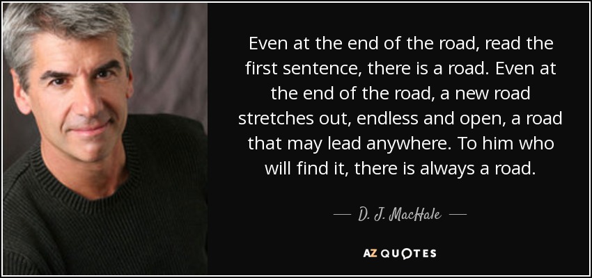 Even at the end of the road, read the first sentence, there is a road. Even at the end of the road, a new road stretches out, endless and open, a road that may lead anywhere. To him who will find it, there is always a road. - D. J. MacHale