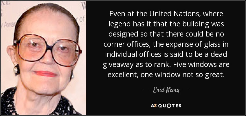 Even at the United Nations, where legend has it that the building was designed so that there could be no corner offices, the expanse of glass in individual offices is said to be a dead giveaway as to rank. Five windows are excellent, one window not so great. - Enid Nemy