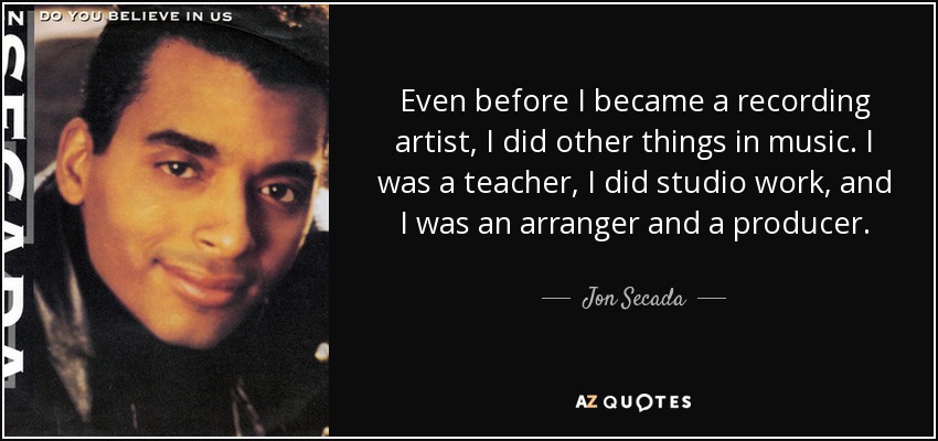 Even before I became a recording artist, I did other things in music. I was a teacher, I did studio work, and I was an arranger and a producer. - Jon Secada