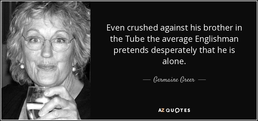 Even crushed against his brother in the Tube the average Englishman pretends desperately that he is alone. - Germaine Greer