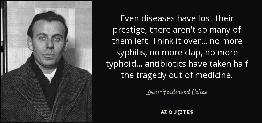 Even diseases have lost their prestige, there aren't so many of them left. Think it over... no more syphilis, no more clap, no more typhoid... antibiotics have taken half the tragedy out of medicine. - Louis-Ferdinand Celine