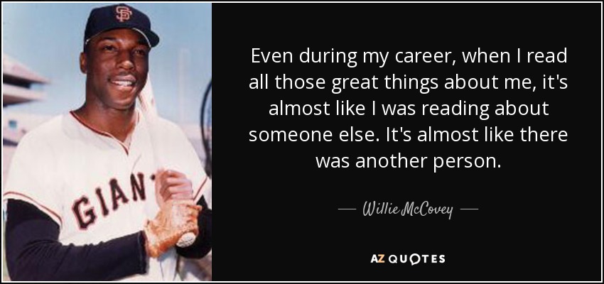 Even during my career, when I read all those great things about me, it's almost like I was reading about someone else. It's almost like there was another person. - Willie McCovey