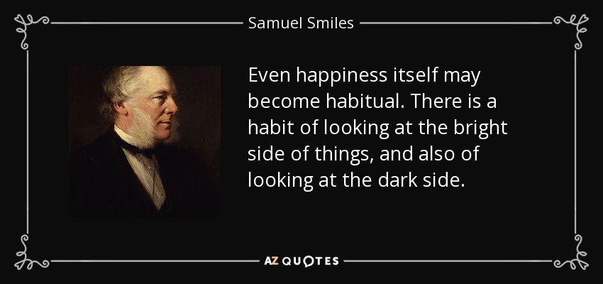 Even happiness itself may become habitual. There is a habit of looking at the bright side of things, and also of looking at the dark side. - Samuel Smiles