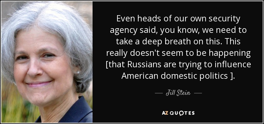 Even heads of our own security agency said, you know, we need to take a deep breath on this. This really doesn't seem to be happening [that Russians are trying to influence American domestic politics ]. - Jill Stein