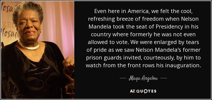 Even here in America, we felt the cool, refreshing breeze of freedom when Nelson Mandela took the seat of Presidency in his country where formerly he was not even allowed to vote. We were enlarged by tears of pride as we saw Nelson Mandela's former prison guards invited, courteously, by him to watch from the front rows his inauguration. - Maya Angelou