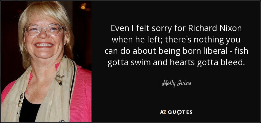 Even I felt sorry for Richard Nixon when he left; there's nothing you can do about being born liberal - fish gotta swim and hearts gotta bleed. - Molly Ivins