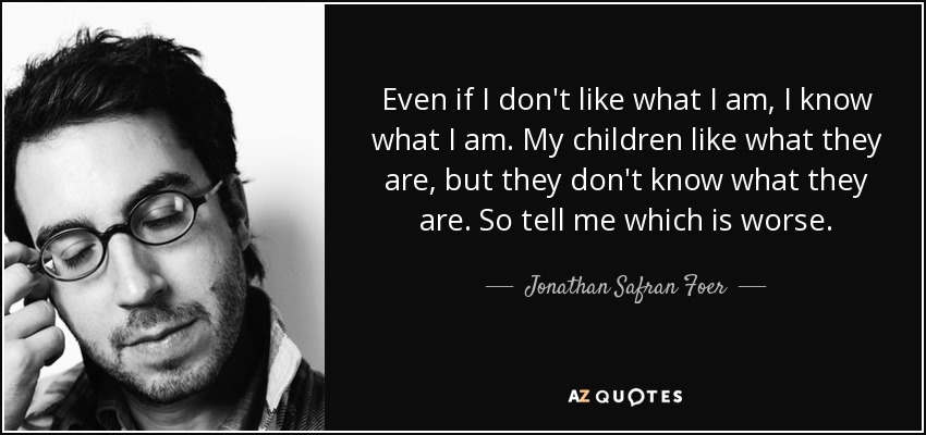 Even if I don't like what I am, I know what I am. My children like what they are, but they don't know what they are. So tell me which is worse. - Jonathan Safran Foer