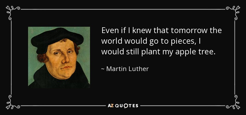 Even if I knew that tomorrow the world would go to pieces, I would still plant my apple tree. - Martin Luther