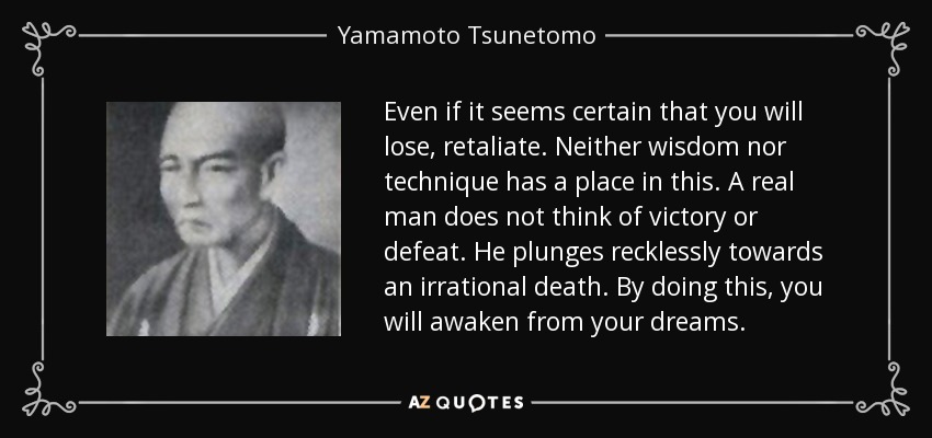 Even if it seems certain that you will lose, retaliate. Neither wisdom nor technique has a place in this. A real man does not think of victory or defeat. He plunges recklessly towards an irrational death. By doing this, you will awaken from your dreams. - Yamamoto Tsunetomo