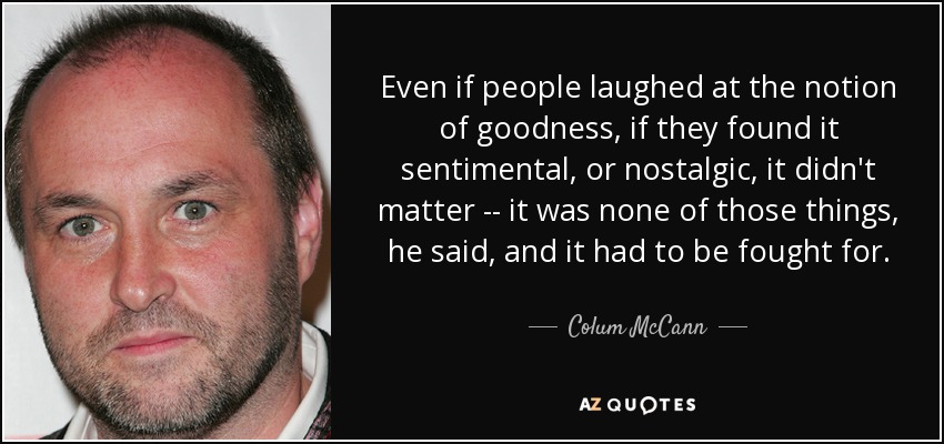 Even if people laughed at the notion of goodness, if they found it sentimental, or nostalgic, it didn't matter -- it was none of those things, he said, and it had to be fought for. - Colum McCann