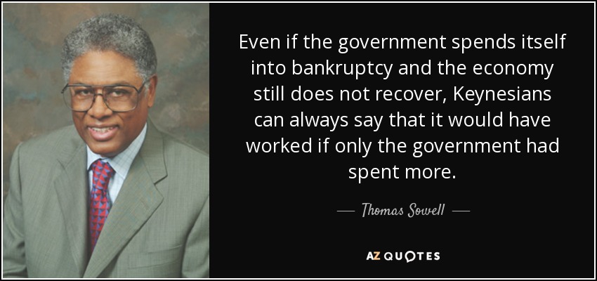 Even if the government spends itself into bankruptcy and the economy still does not recover, Keynesians can always say that it would have worked if only the government had spent more. - Thomas Sowell