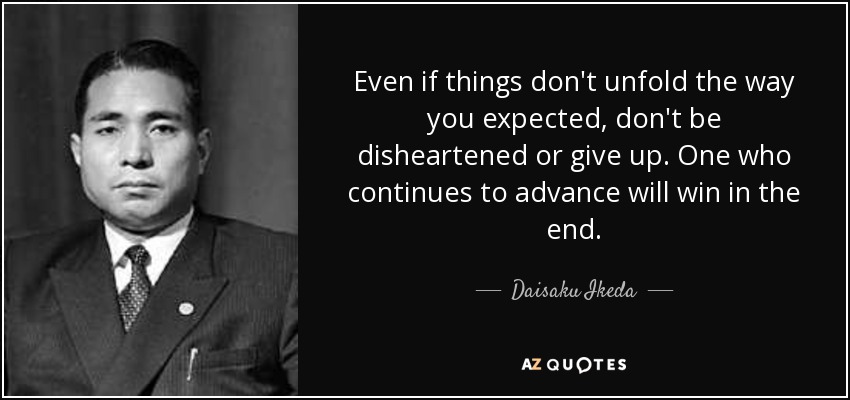 Even if things don't unfold the way you expected, don't be disheartened or give up. One who continues to advance will win in the end. - Daisaku Ikeda