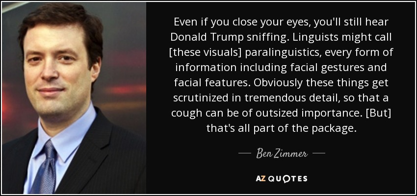 Even if you close your eyes, you'll still hear Donald Trump sniffing. Linguists might call [these visuals] paralinguistics, every form of information including facial gestures and facial features. Obviously these things get scrutinized in tremendous detail, so that a cough can be of outsized importance. [But] that's all part of the package. - Ben Zimmer