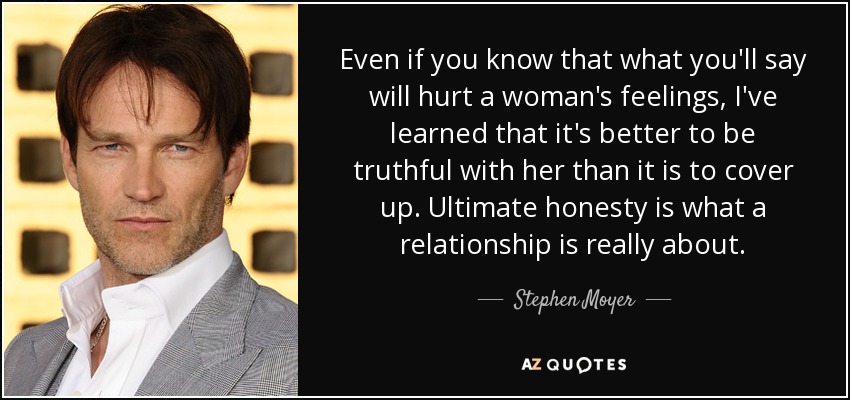 Even if you know that what you'll say will hurt a woman's feelings, I've learned that it's better to be truthful with her than it is to cover up. Ultimate honesty is what a relationship is really about. - Stephen Moyer