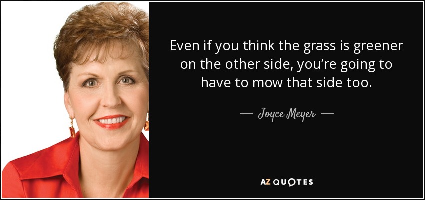 Even if you think the grass is greener on the other side, you’re going to have to mow that side too. - Joyce Meyer