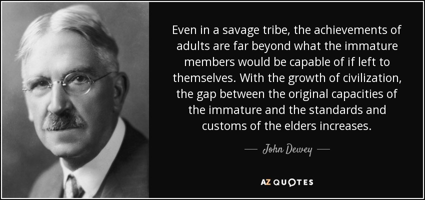 Even in a savage tribe, the achievements of adults are far beyond what the immature members would be capable of if left to themselves. With the growth of civilization, the gap between the original capacities of the immature and the standards and customs of the elders increases. - John Dewey