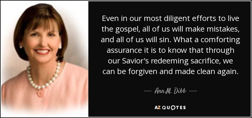 Even in our most diligent efforts to live the gospel, all of us will make mistakes, and all of us will sin. What a comforting assurance it is to know that through our Savior's redeeming sacrifice, we can be forgiven and made clean again. - Ann M. Dibb