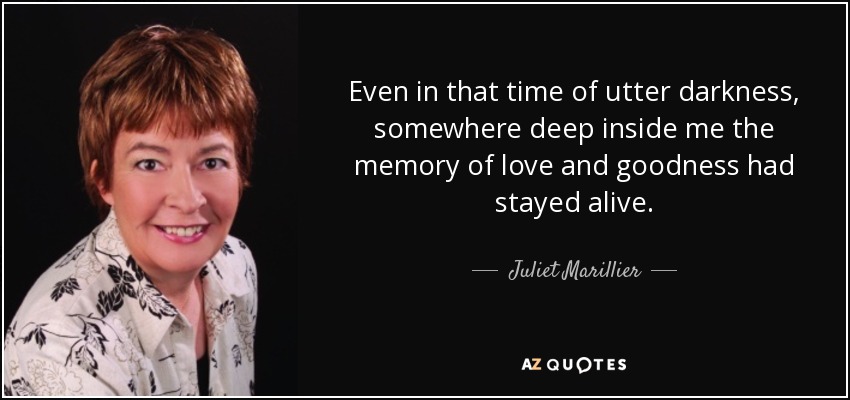 Even in that time of utter darkness, somewhere deep inside me the memory of love and goodness had stayed alive. - Juliet Marillier