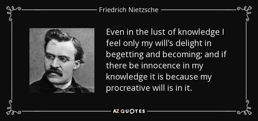 Even in the lust of knowledge I feel only my will's delight in begetting and becoming; and if there be innocence in my knowledge it is because my procreative will is in it. - Friedrich Nietzsche