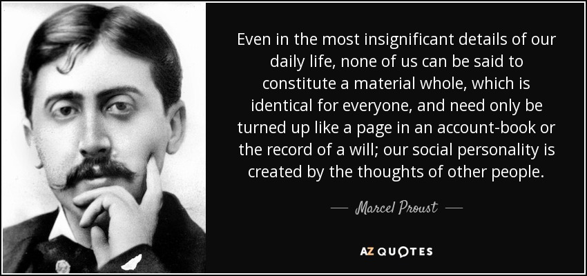 Even in the most insignificant details of our daily life, none of us can be said to constitute a material whole, which is identical for everyone, and need only be turned up like a page in an account-book or the record of a will; our social personality is created by the thoughts of other people. - Marcel Proust