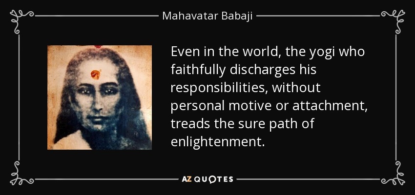 Even in the world, the yogi who faithfully discharges his responsibilities, without personal motive or attachment, treads the sure path of enlightenment. - Mahavatar Babaji