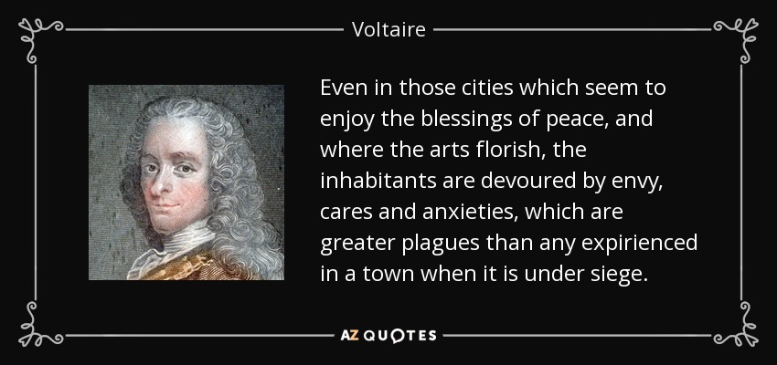 Even in those cities which seem to enjoy the blessings of peace, and where the arts florish, the inhabitants are devoured by envy, cares and anxieties, which are greater plagues than any expirienced in a town when it is under siege. - Voltaire