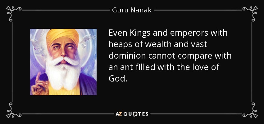 Even Kings and emperors with heaps of wealth and vast dominion cannot compare with an ant filled with the love of God. - Guru Nanak