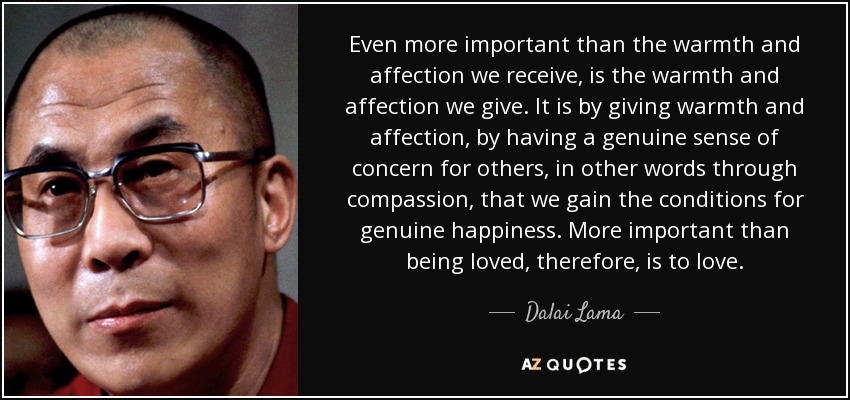 Even more important than the warmth and affection we receive, is the warmth and affection we give. It is by giving warmth and affection, by having a genuine sense of concern for others, in other words through compassion, that we gain the conditions for genuine happiness. More important than being loved, therefore, is to love. - Dalai Lama