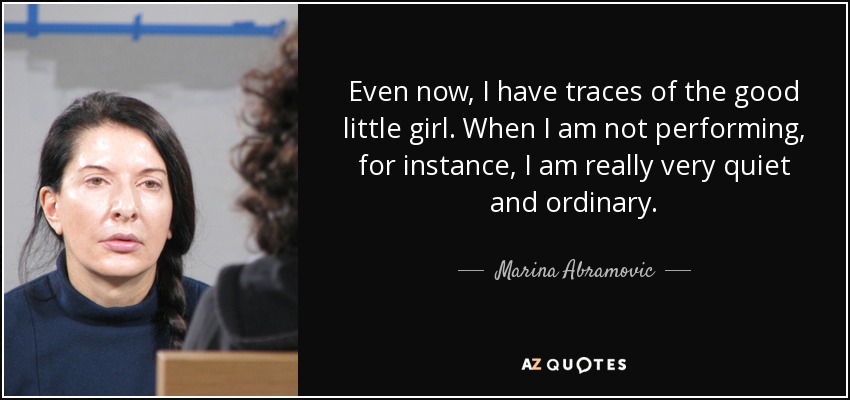 Even now, I have traces of the good little girl. When I am not performing, for instance, I am really very quiet and ordinary. - Marina Abramovic