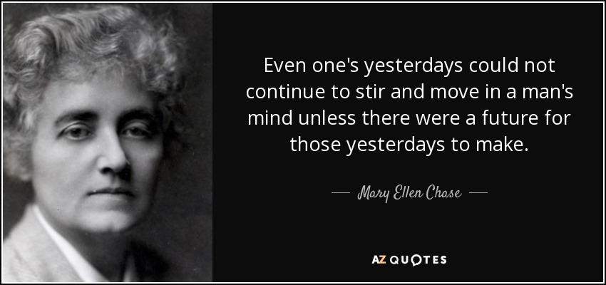 Even one's yesterdays could not continue to stir and move in a man's mind unless there were a future for those yesterdays to make. - Mary Ellen Chase