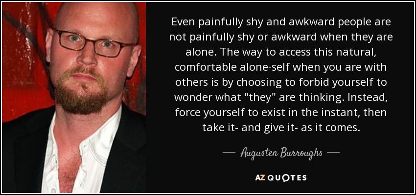 Even painfully shy and awkward people are not painfully shy or awkward when they are alone. The way to access this natural, comfortable alone-self when you are with others is by choosing to forbid yourself to wonder what 