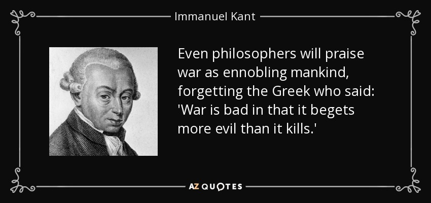 Even philosophers will praise war as ennobling mankind, forgetting the Greek who said: 'War is bad in that it begets more evil than it kills.' - Immanuel Kant