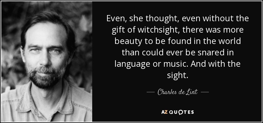 Even, she thought, even without the gift of witchsight, there was more beauty to be found in the world than could ever be snared in language or music. And with the sight. - Charles de Lint