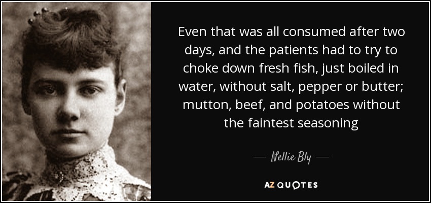 Even that was all consumed after two days, and the patients had to try to choke down fresh fish, just boiled in water, without salt, pepper or butter; mutton, beef, and potatoes without the faintest seasoning - Nellie Bly