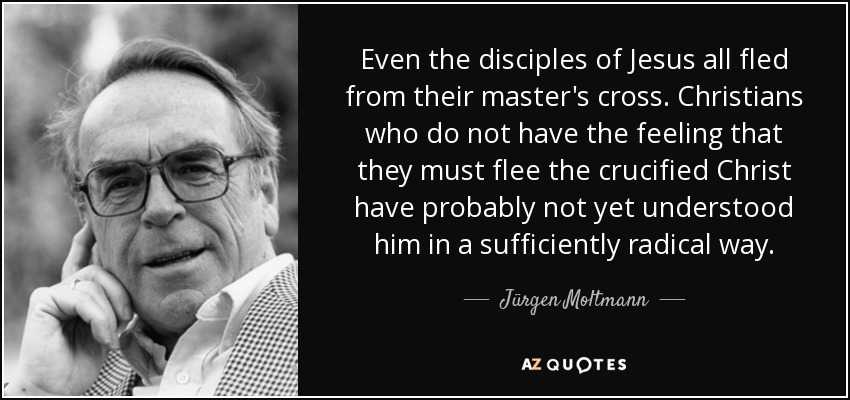 Even the disciples of Jesus all fled from their master's cross. Christians who do not have the feeling that they must flee the crucified Christ have probably not yet understood him in a sufficiently radical way. - Jürgen Moltmann