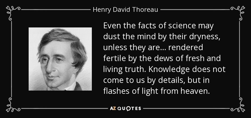 Even the facts of science may dust the mind by their dryness, unless they are ... rendered fertile by the dews of fresh and living truth. Knowledge does not come to us by details, but in flashes of light from heaven. - Henry David Thoreau