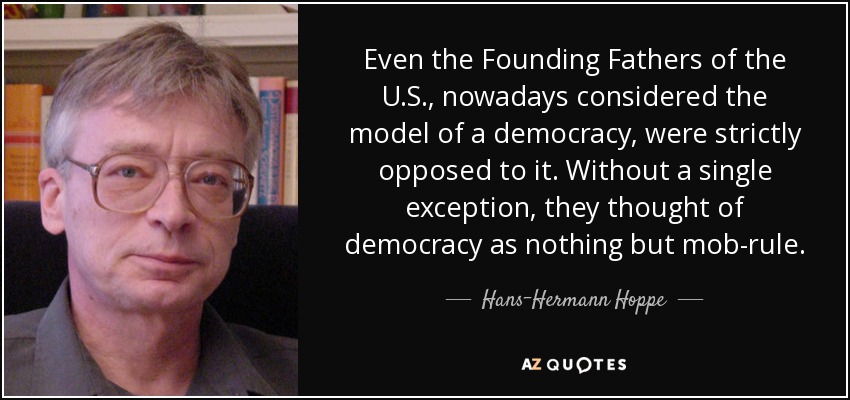 Even the Founding Fathers of the U.S., nowadays considered the model of a democracy, were strictly opposed to it. Without a single exception, they thought of democracy as nothing but mob-rule. - Hans-Hermann Hoppe